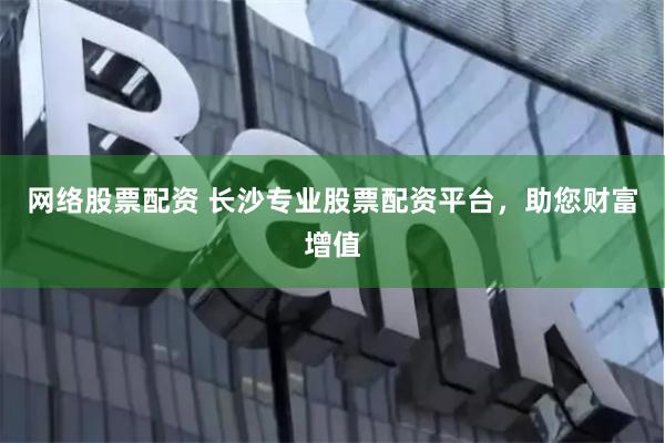 网络股票配资 长沙专业股票配资平台，助您财富增值