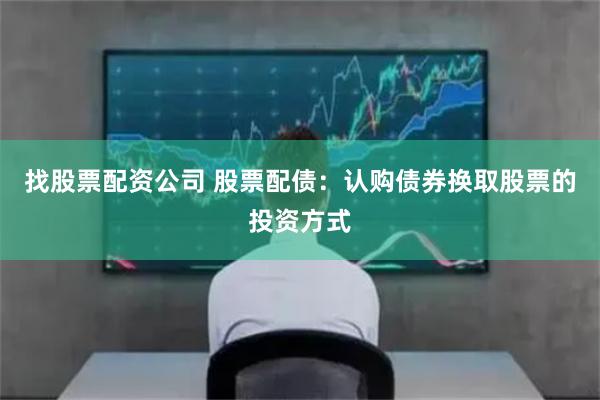 找股票配资公司 股票配债：认购债券换取股票的投资方式