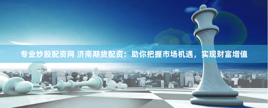 专业炒股配资网 济南期货配资：助你把握市场机遇，实现财富增值