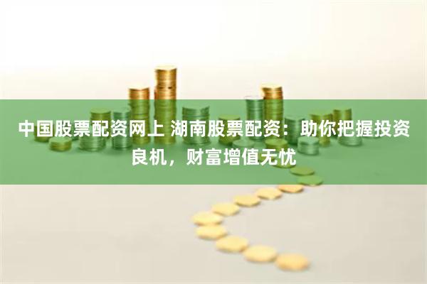 中国股票配资网上 湖南股票配资：助你把握投资良机，财富增值无忧