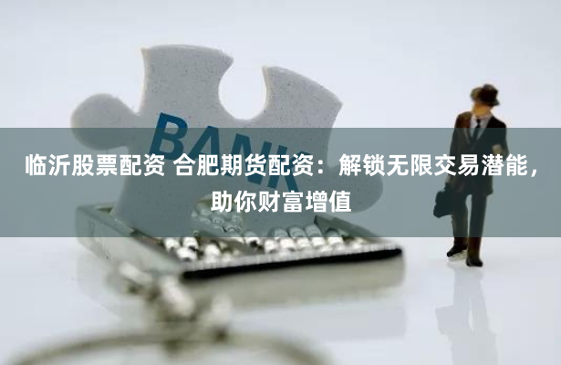 临沂股票配资 合肥期货配资：解锁无限交易潜能，助你财富增值