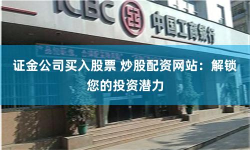 证金公司买入股票 炒股配资网站：解锁您的投资潜力