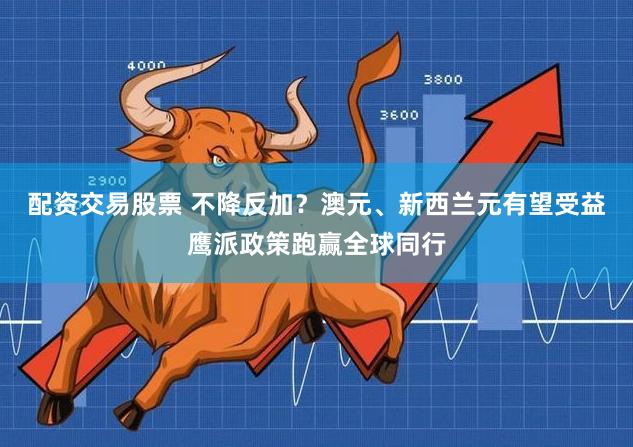 配资交易股票 不降反加？澳元、新西兰元有望受益鹰派政策跑赢全球同行