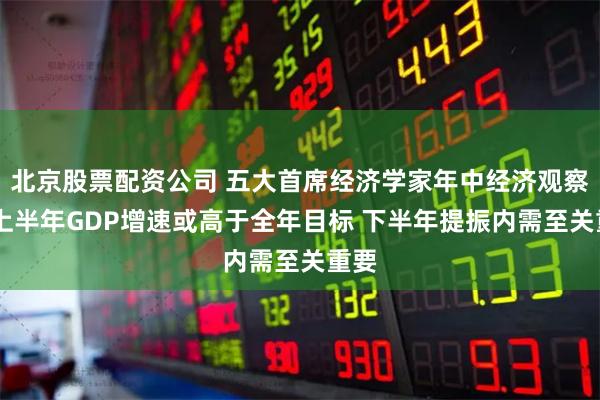北京股票配资公司 五大首席经济学家年中经济观察： 上半年GDP增速或高于全年目标 下半年提振内需至关重要