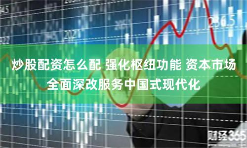 炒股配资怎么配 强化枢纽功能 资本市场全面深改服务中国式现代化