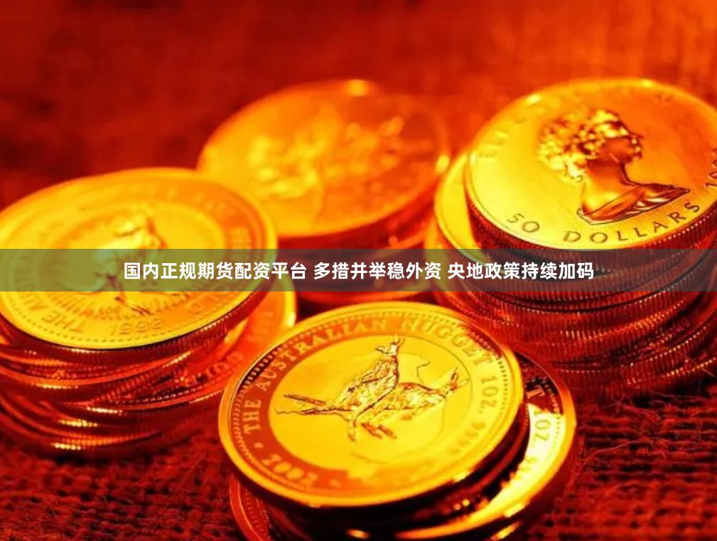国内正规期货配资平台 多措并举稳外资 央地政策持续加码