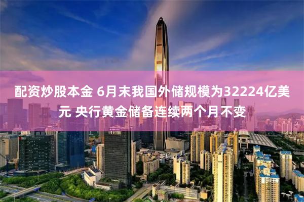 配资炒股本金 6月末我国外储规模为32224亿美元 央行黄金储备连续两个月不变