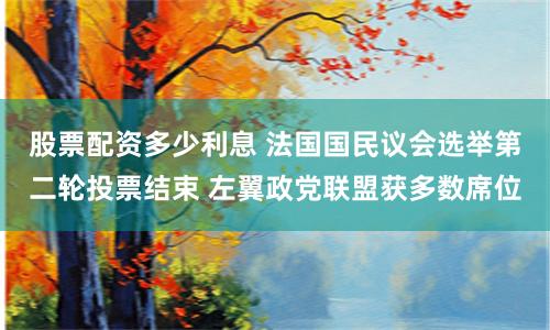 股票配资多少利息 法国国民议会选举第二轮投票结束 左翼政党联盟获多数席位