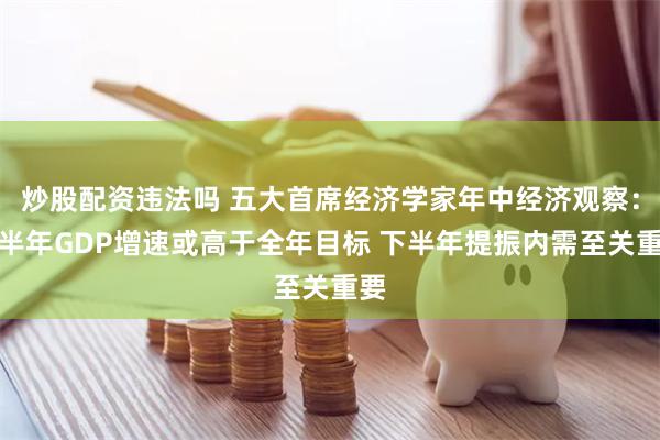 炒股配资违法吗 五大首席经济学家年中经济观察：上半年GDP增速或高于全年目标 下半年提振内需至关重要