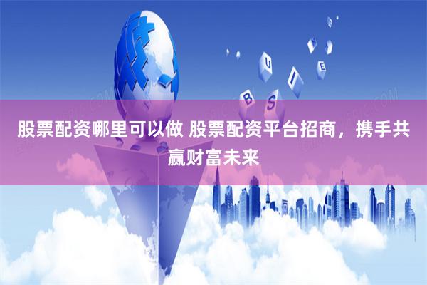 股票配资哪里可以做 股票配资平台招商，携手共赢财富未来