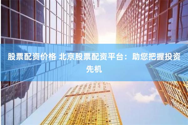 股票配资价格 北京股票配资平台：助您把握投资先机