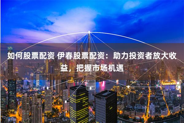 如何股票配资 伊春股票配资：助力投资者放大收益，把握市场机遇