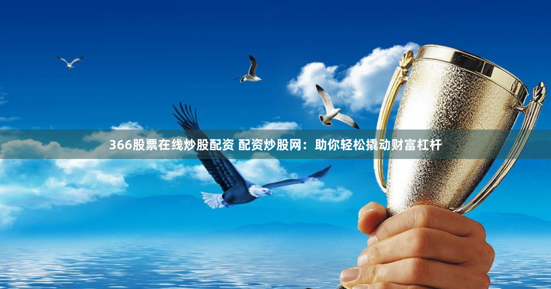366股票在线炒股配资 配资炒股网：助你轻松撬动财富杠杆