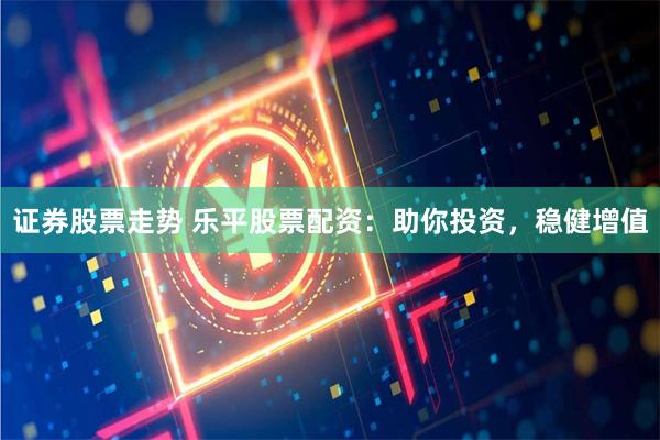 证券股票走势 乐平股票配资：助你投资，稳健增值