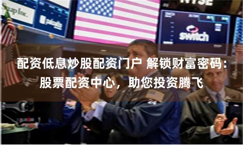 配资低息炒股配资门户 解锁财富密码：股票配资中心，助您投资腾飞