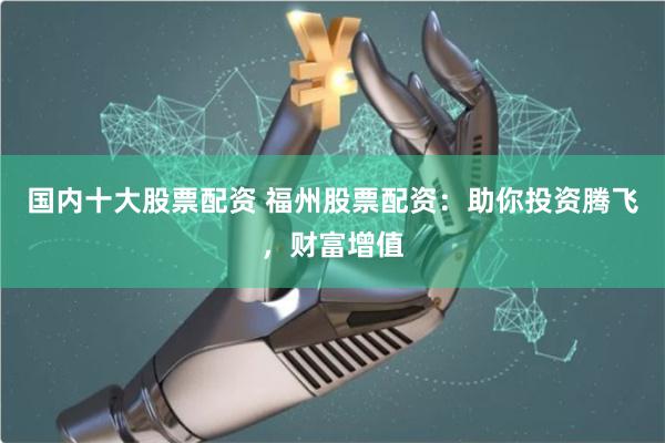 国内十大股票配资 福州股票配资：助你投资腾飞，财富增值