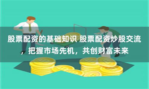 股票配资的基础知识 股票配资炒股交流，把握市场先机，共创财富未来
