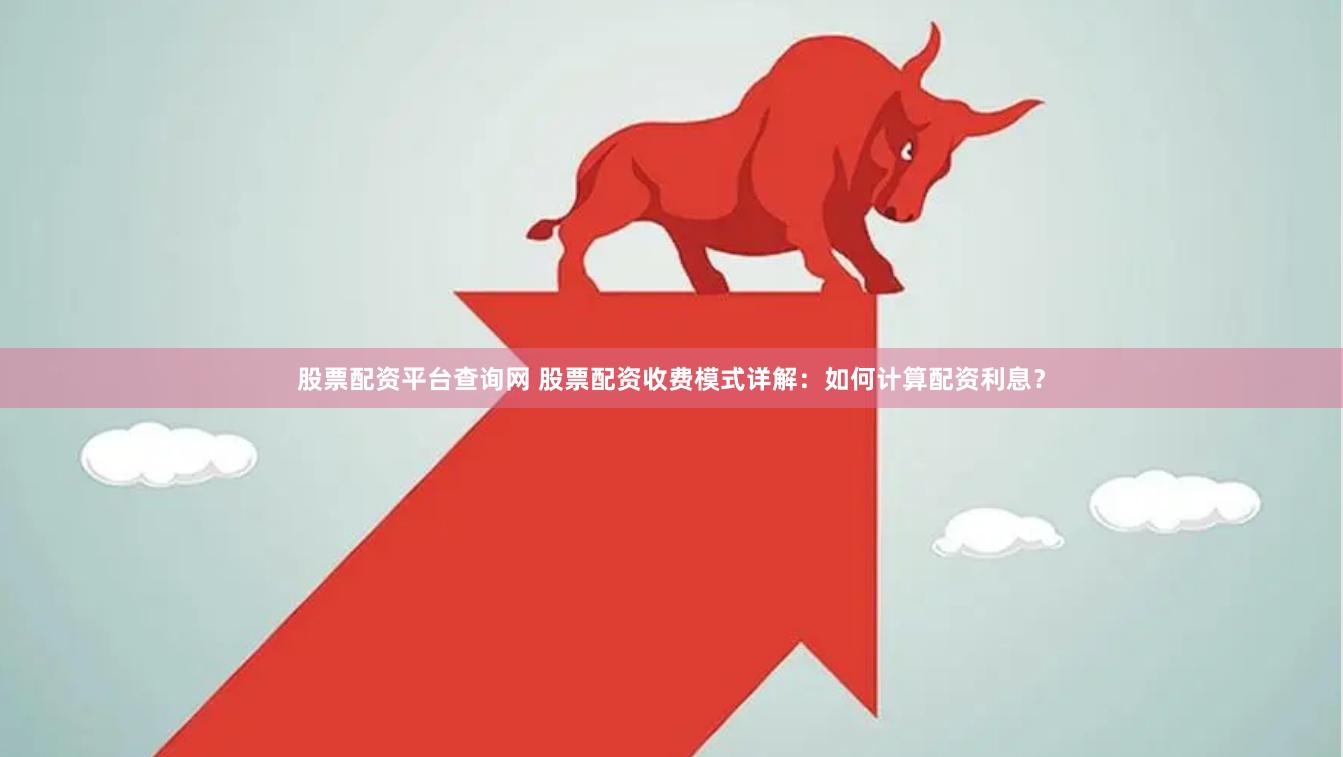 股票配资平台查询网 股票配资收费模式详解：如何计算配资利息？