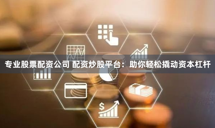 专业股票配资公司 配资炒股平台：助你轻松撬动资本杠杆