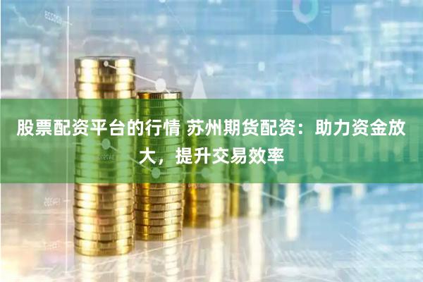 股票配资平台的行情 苏州期货配资：助力资金放大，提升交易效率
