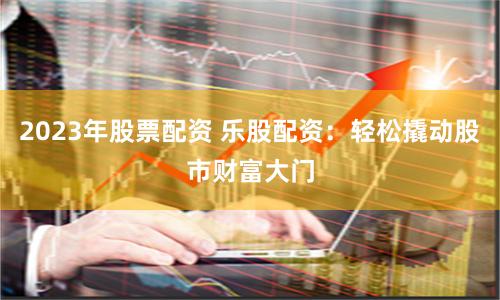 2023年股票配资 乐股配资:轻松撬动股市财富大门
