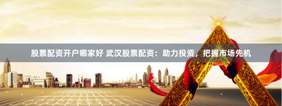股票配资开户哪家好 武汉股票配资：助力投资，把握市场先机