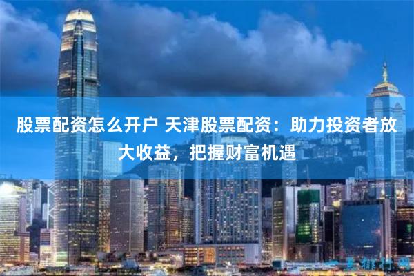 股票配资怎么开户 天津股票配资：助力投资者放大收益，把握财富机遇