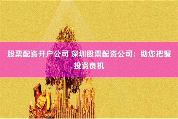 股票配资开户公司 深圳股票配资公司:助您把握投资良机