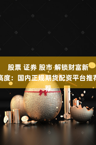 股票 证券 股市 解锁财富新高度：国内正规期货配资平台推荐