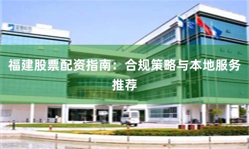 福建股票配资指南：合规策略与本地服务推荐